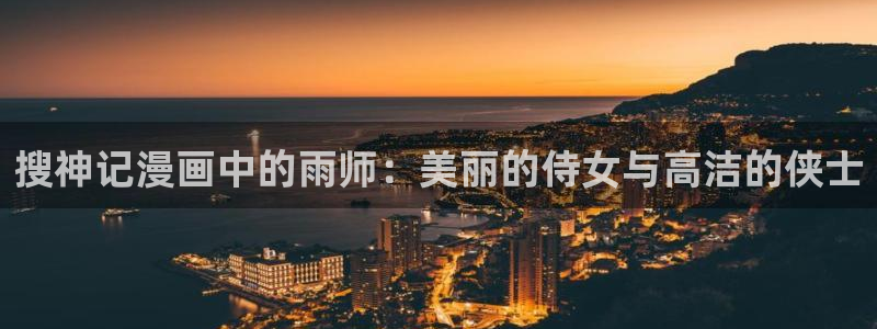 羞羞漫画无遮挡在线观看：搜神记漫画中的雨师：美丽的侍女与高洁的侠士